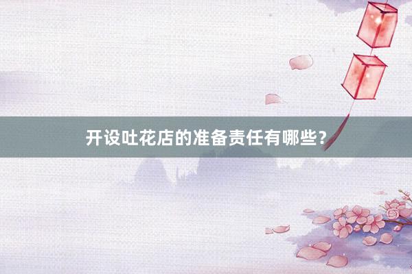 开设吐花店的准备责任有哪些？