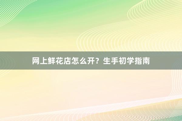 网上鲜花店怎么开？生手初学指南