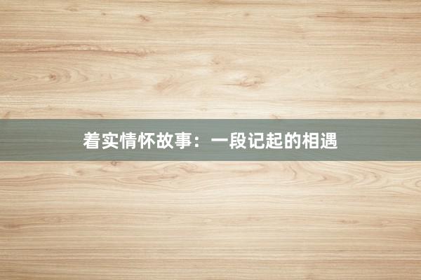 着实情怀故事:一段记起的相遇